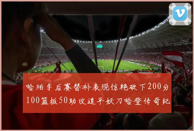 哈珀季后赛替补表现惊艳砍下200分100篮板50助攻追平妖刀哈登传奇纪录