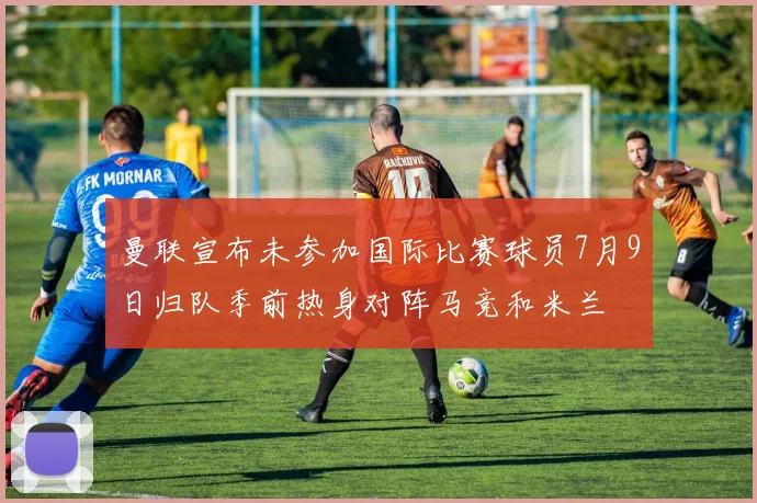 曼联宣布未参加国际比赛球员7月9日归队季前热身对阵马竞和米兰