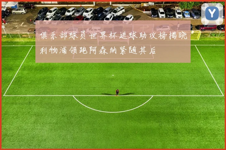俱乐部球员世界杯进球助攻榜揭晓利物浦领跑阿森纳紧随其后
