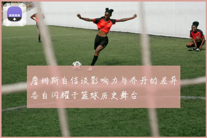 詹姆斯自信谈影响力与乔丹的差异各自闪耀于篮球历史舞台