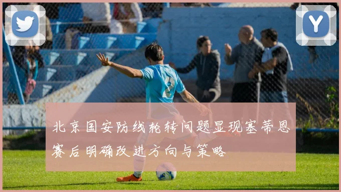 北京国安防线轮转问题显现塞蒂恩赛后明确改进方向与策略
