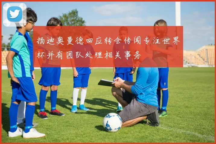 扬迪奥曼德回应转会传闻专注世界杯并有团队处理相关事务