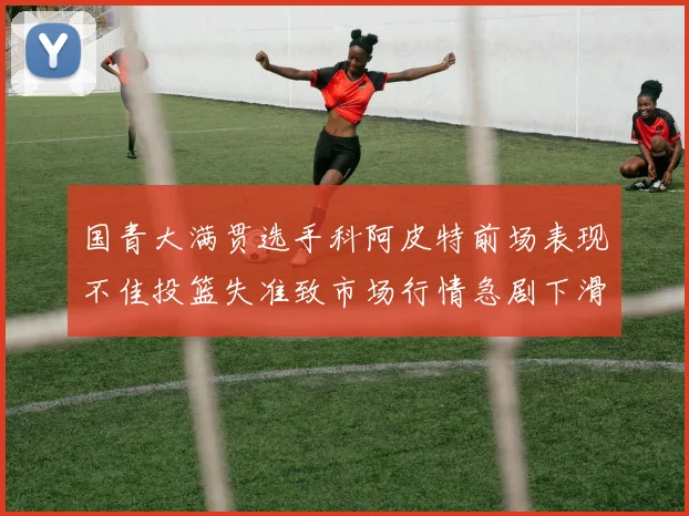 国青大满贯选手科阿皮特前场表现不佳投篮失准致市场行情急剧下滑