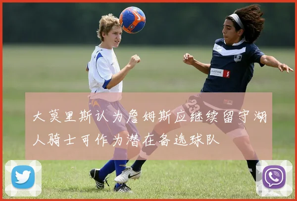 大莫里斯认为詹姆斯应继续留守湖人骑士可作为潜在备选球队
