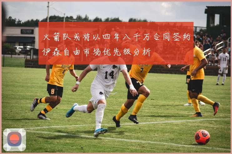 火箭队或将以四年八千万合同签约伊森自由市场优先级分析