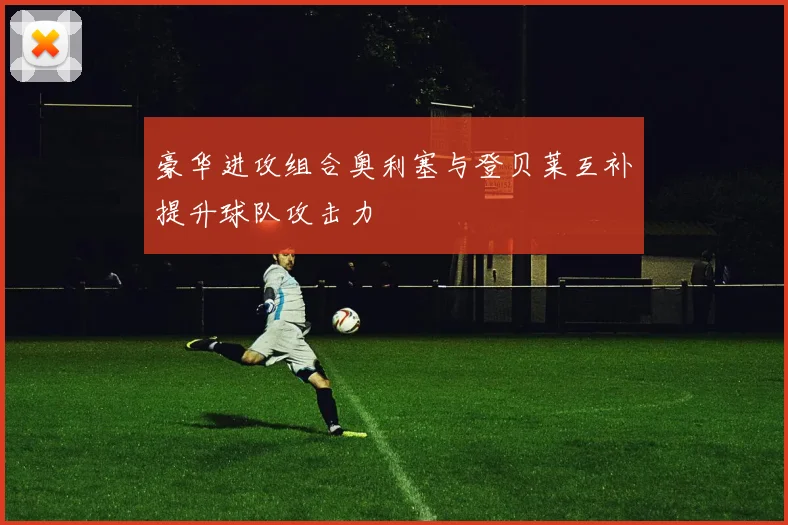 豪华进攻组合奥利塞与登贝莱互补提升球队攻击力