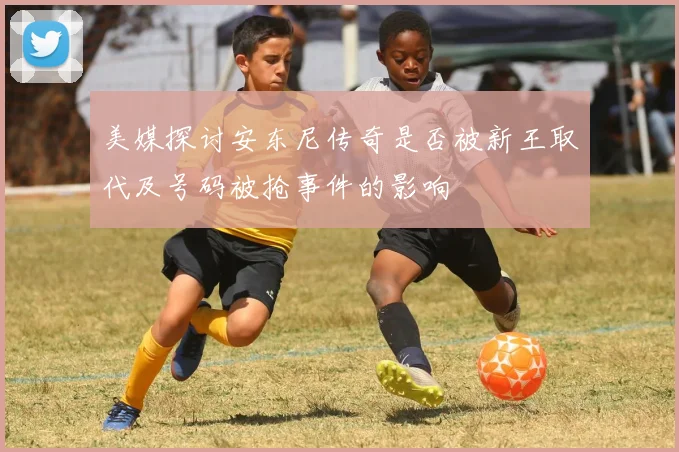 美媒探讨安东尼传奇是否被新王取代及号码被抢事件的影响